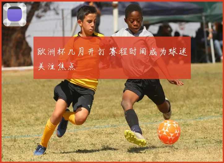 欧洲杯几月开打 赛程时间成为球迷关注焦点