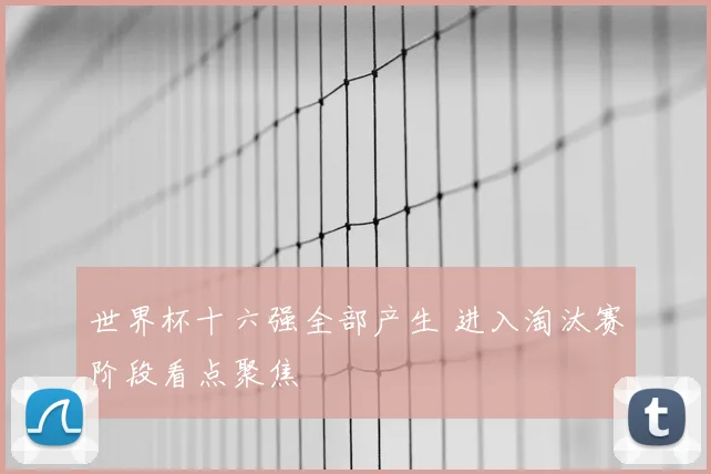 世界杯十六强全部产生 进入淘汰赛阶段看点聚焦