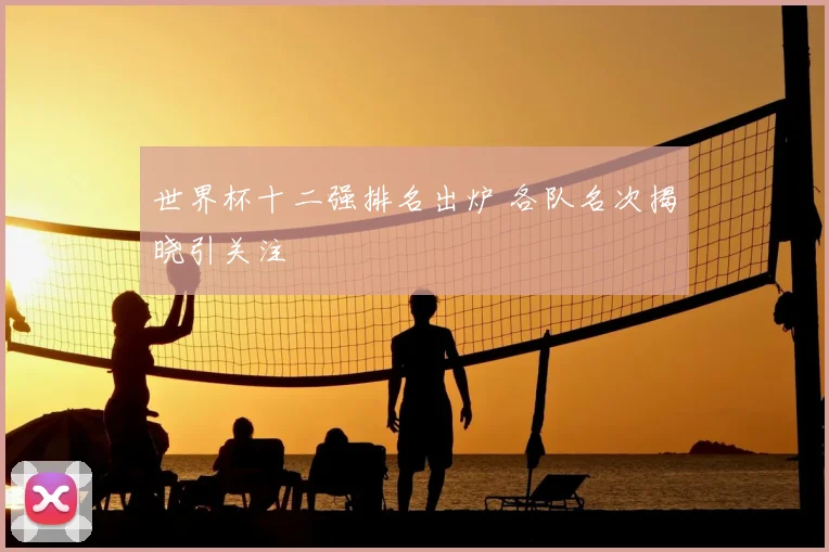 世界杯十二强排名出炉 各队名次揭晓引关注