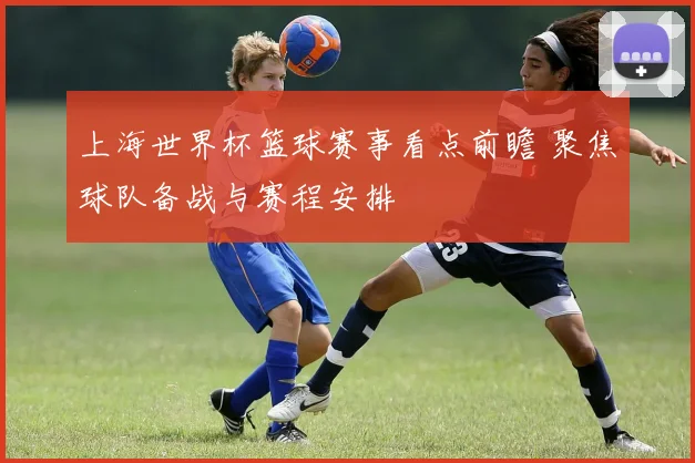 上海世界杯篮球赛事看点前瞻 聚焦球队备战与赛程安排