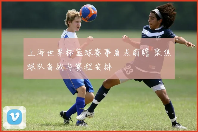 上海世界杯篮球赛事看点前瞻 聚焦球队备战与赛程安排